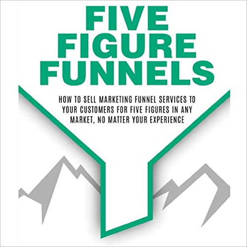 Five Figure Funnels: How to Sell Marketing Funnel Services to Your Customers for Five Figures in Any Market, No Matter Your Experience